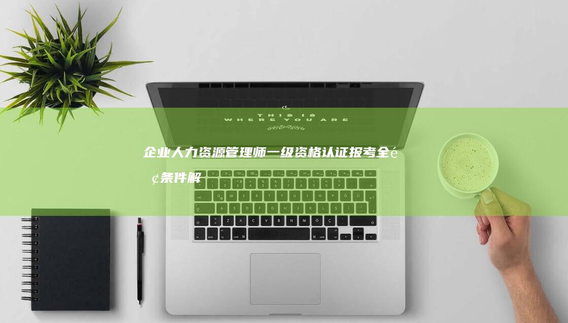 企业人力资源管理师一级资格认证报考全面条件解析